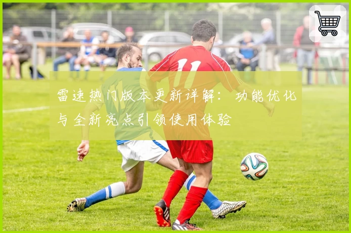 雷速热门版本更新详解：功能优化与全新亮点引领使用体验