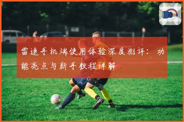 雷速手机端使用体验深度测评：功能亮点与新手教程详解