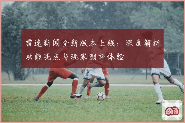 雷速新闻全新版本上线，深度解析功能亮点与玩家测评体验